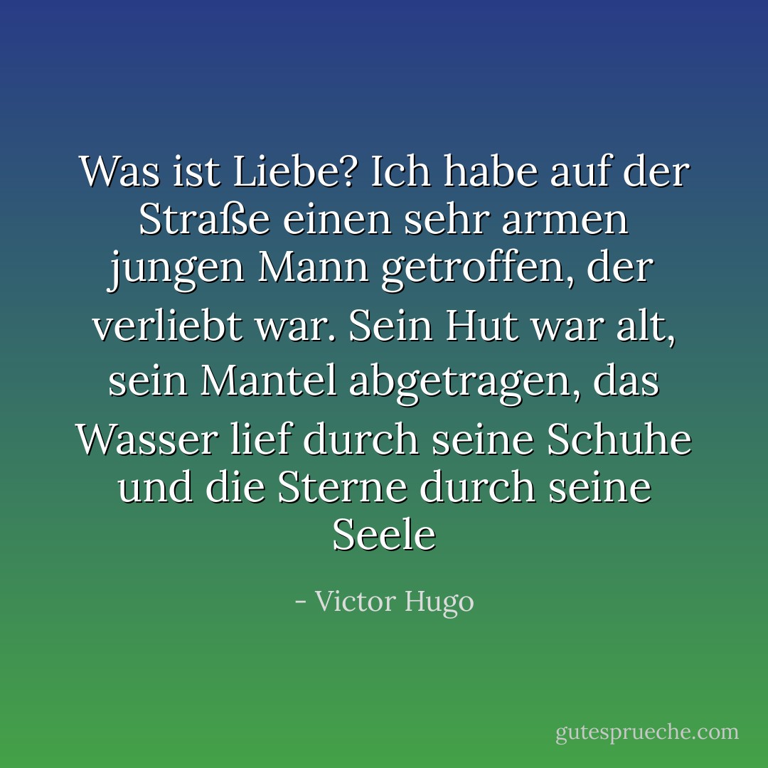 Was ist Liebe? Ich habe auf der Straße einen sehr armen jungen Mann getroffen, der verliebt war. Sein Hut war alt, sein Mantel abgetragen, das Wasser lief durch seine Schuhe und die Sterne durch seine Seele - Victor Hugo<