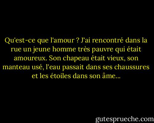 Qu'est-ce que l'amour ? J'ai rencontré dans la rue un jeune homme très pauvre qui était amoureux. Son chapeau était vieux, son manteau usé, l'eau passait dans ses chaussures et les étoiles dans son âme... - Victor Hugo