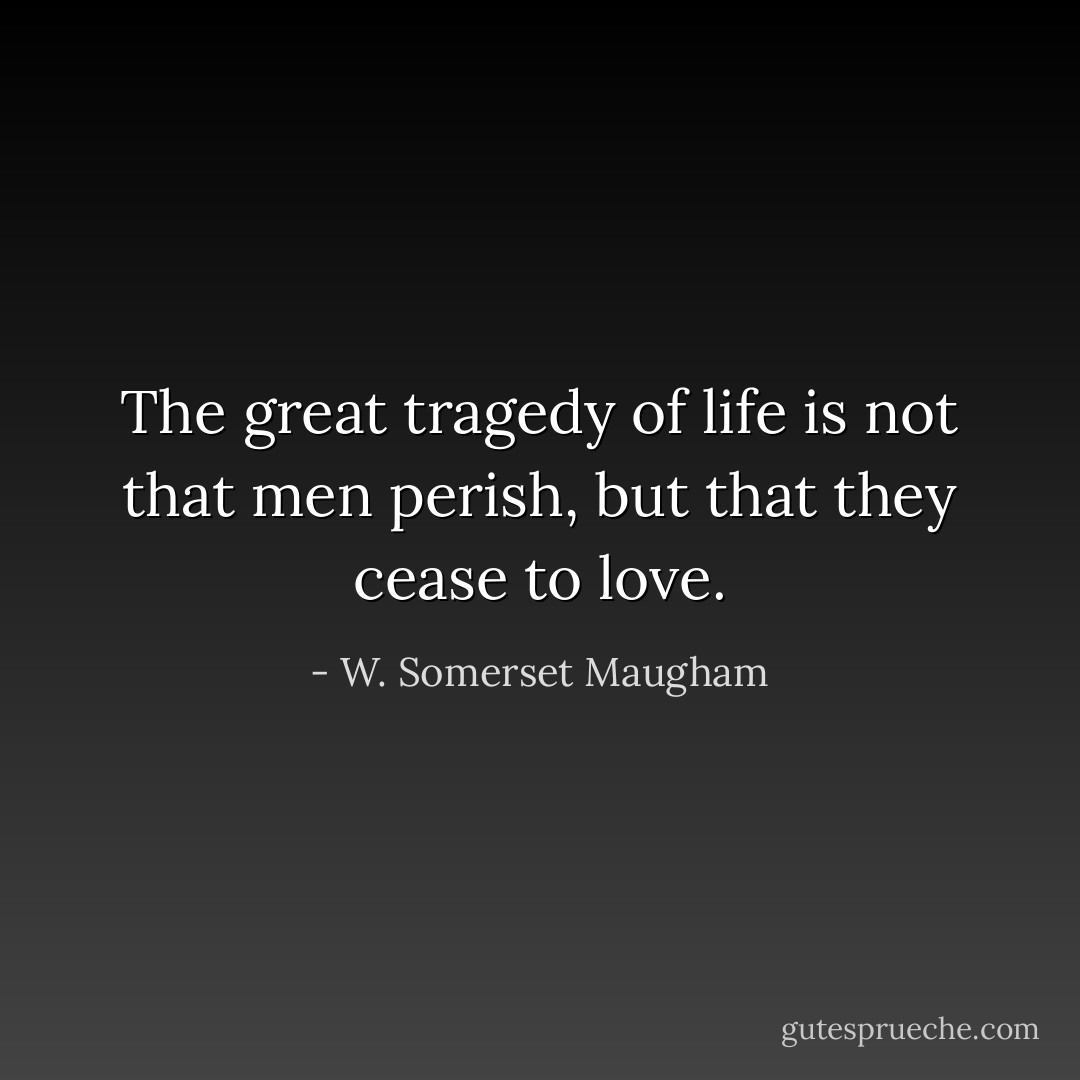 The great tragedy of life is not that men perish, but that they cease to love. - W. Somerset Maugham