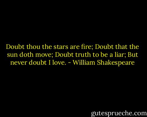 Doubt thou the stars are fire;<br />Doubt that the sun doth move;<br />Doubt truth to be a liar;<br />But never doubt I love. - William Shakespeare