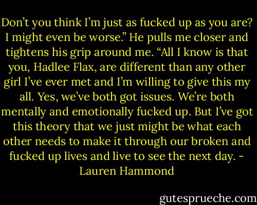 Don’t you think I’m just as fucked up as you are? I might even be worse.” He pulls me closer and tightens his grip around me. “All I know is that you, Hadlee Flax, are different than any other girl I’ve ever met and I’m willing to give this my all. Yes, we’ve both got issues. We’re both mentally and emotionally fucked up. But I’ve got this theory that we just might be what each other needs to make it through our broken and fucked up lives and live to see the next day. - Lauren Hammond
