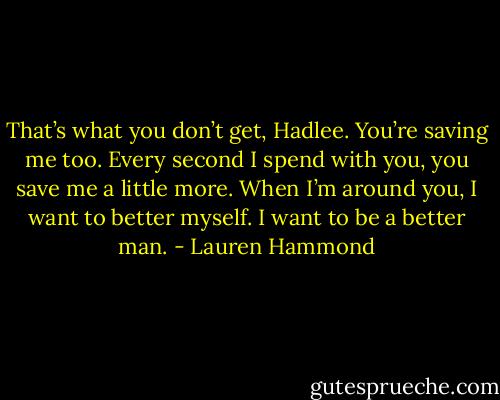 That’s what you don’t get, Hadlee. You’re saving me too. Every second I spend with you, you save me a little more. When I’m around you, I want to better myself. I want to be a better man. - Lauren Hammond