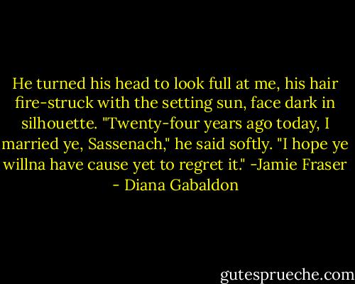 He turned his head to look full at me, his hair fire-struck with the setting sun, face dark in silhouette. "Twenty-four years ago today, I married ye, Sassenach," he said softly. "I hope ye willna have cause yet to regret it." -Jamie Fraser - Diana Gabaldon