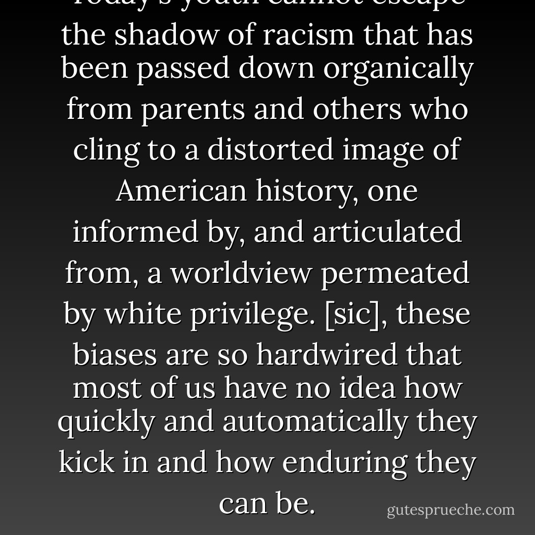 Today's youth cannot escape the shadow of racism that has been passed down organically from parents and others who cling to a distorted image of American history, one informed by, and articulated from, a worldview permeated by white privilege. [sic], these biases are so hardwired that most of us have no idea how quickly and automatically they kick in and how enduring they can be. - Thomas Norman DeWolf