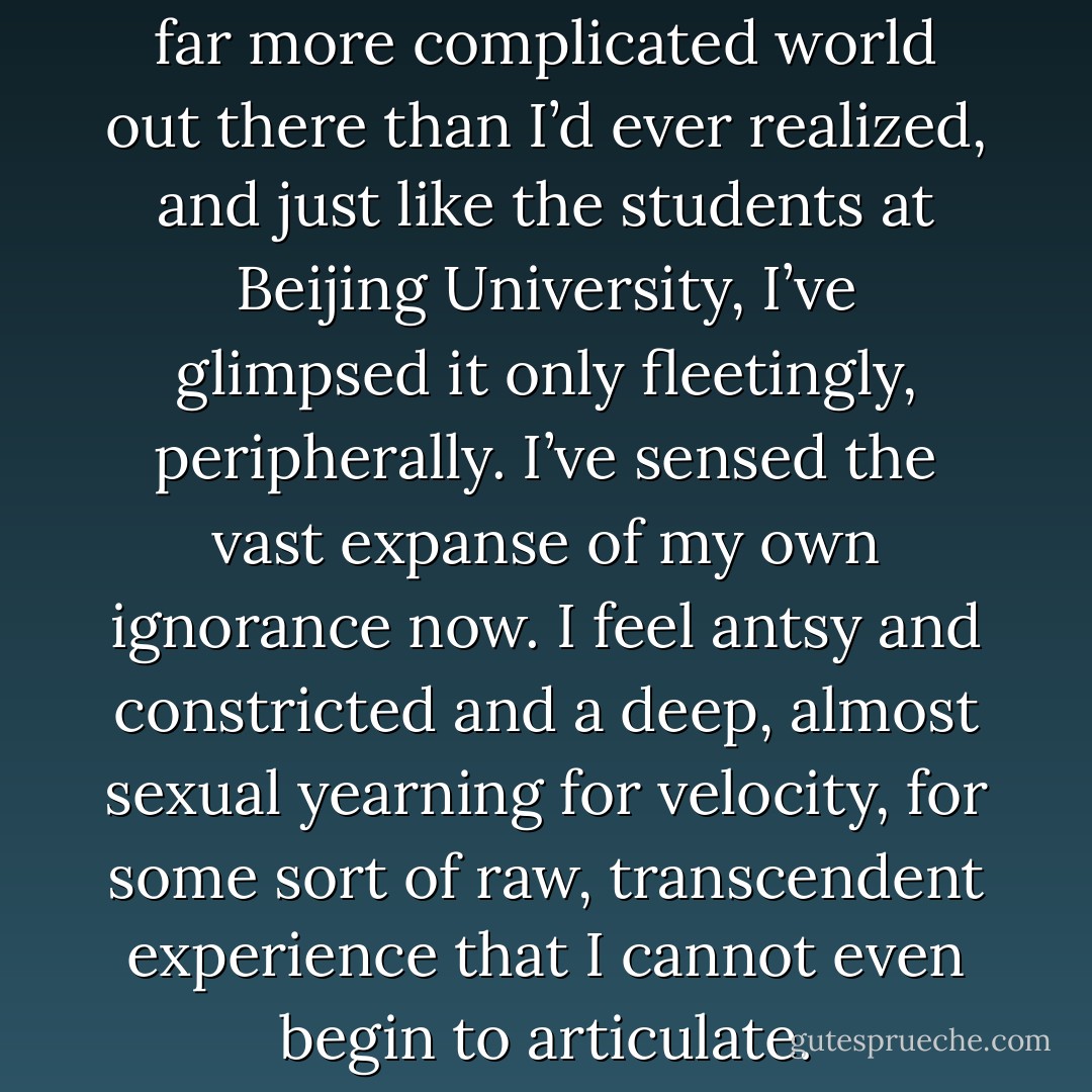 I’m aware that there is a bigger, far more complicated world out there than I’d ever realized, and just like the students at Beijing University, I’ve glimpsed it only fleetingly, peripherally. I’ve sensed the vast expanse of my own ignorance now. I feel antsy and constricted and a deep, almost sexual yearning for velocity, for some sort of raw, transcendent experience that I cannot even begin to articulate. - Susan Jane Gilman