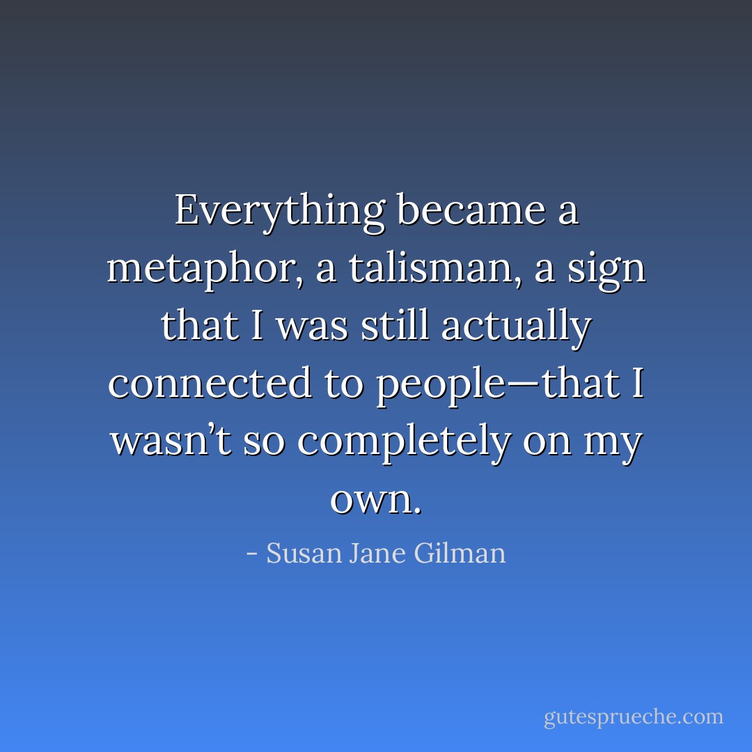 Everything became a metaphor, a talisman, a sign that I was still actually connected to people—that I wasn’t so completely on my own. - Susan Jane Gilman