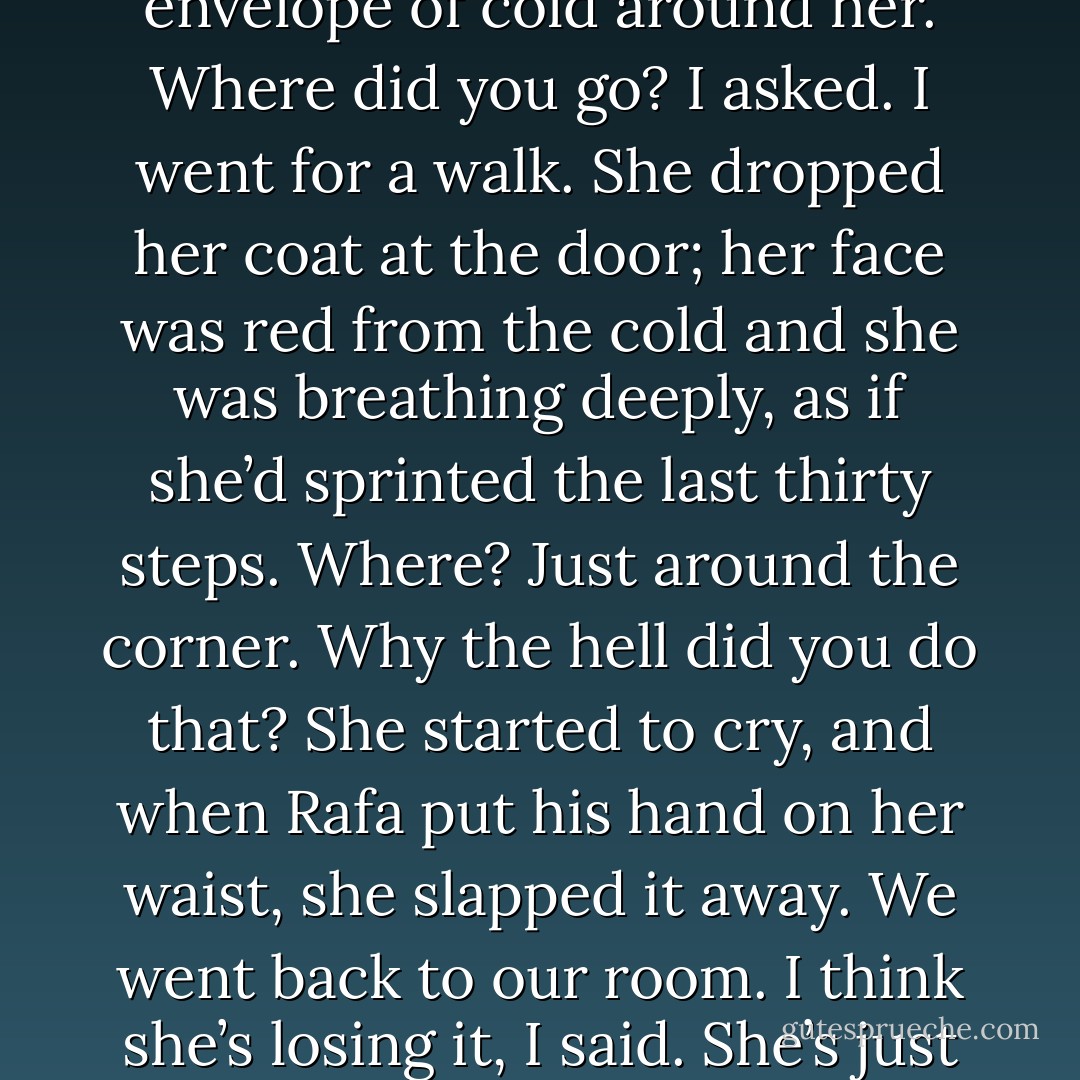 We were about to hit the door when she returned, panting, an envelope of cold around her.<br />Where did you go? I asked.<br />I went for a walk. She dropped her coat at the door; her face was red from the cold and she was breathing deeply, as if she’d sprinted the last thirty steps.<br />Where?<br />Just around the corner.<br />Why the hell did you do that?<br />She started to cry, and when Rafa put his hand on her waist, she slapped it away. We went back to our room.<br />I think she’s losing it, I said.<br />She’s just lonely, Rafa said. - Junot Díaz