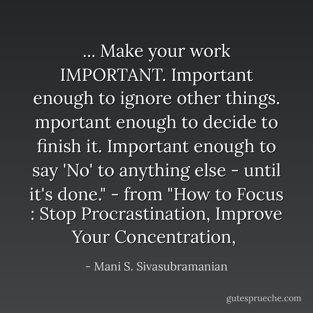 ... Make your work IMPORTANT. Important enough to ignore other things. mportant enough to decide to finish it. Important enough to say 'No' to anything else - until it's done." - from "How to Focus : Stop Procrastination, Improve Your Concentration,  - Mani S. Sivasubramanian