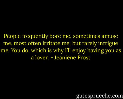 People frequently bore me, sometimes amuse me, most often irritate me, but rarely intrigue me. You do, which is why I’ll enjoy having you as a lover. - Jeaniene Frost