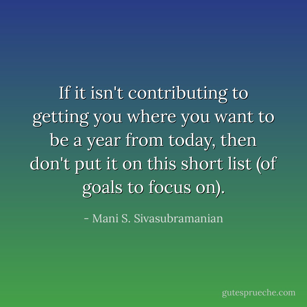 If it isn't contributing to getting you where you want to be a year from today, then don't put it on this short list (of goals to focus on). - Mani S. Sivasubramanian