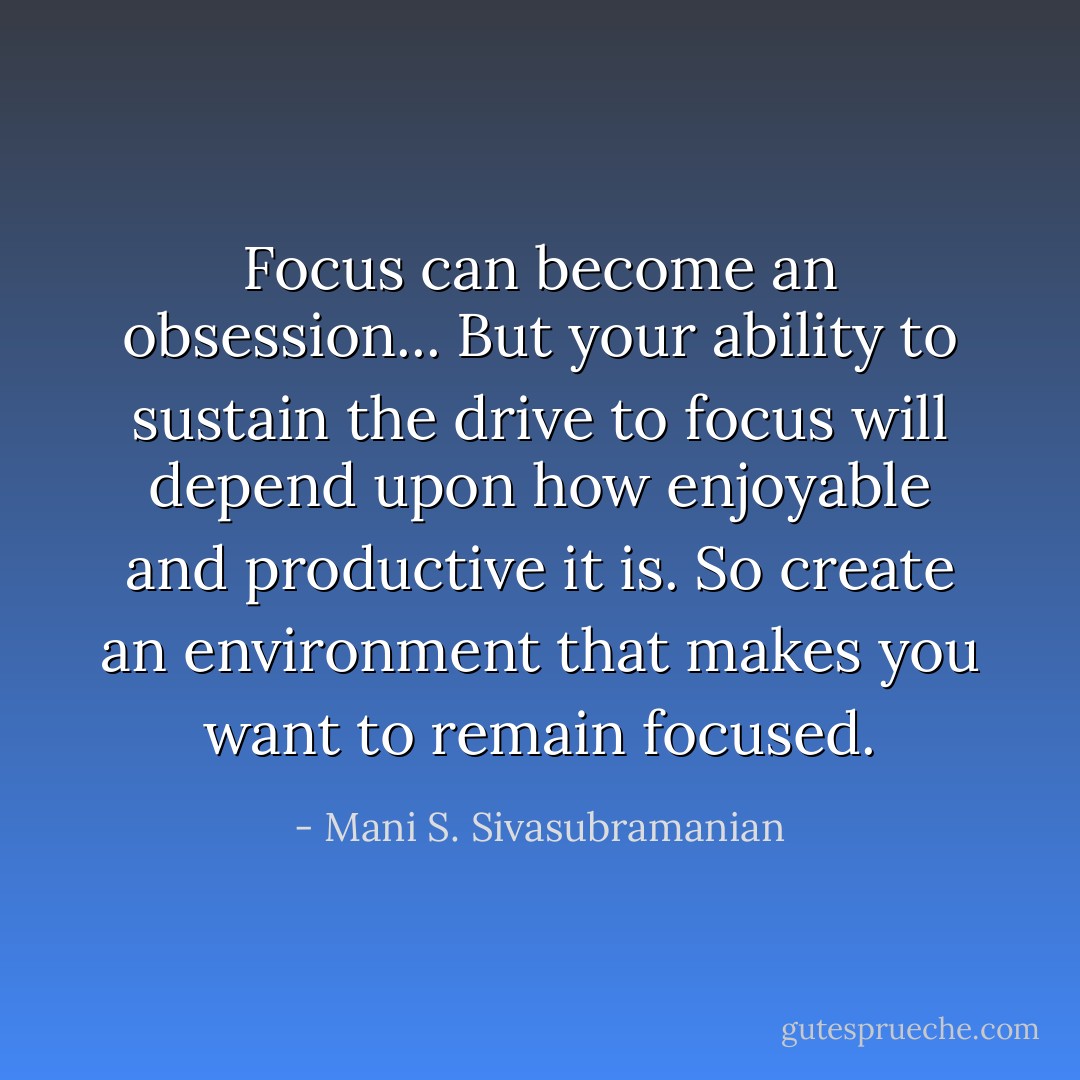 Focus can become an obsession... But your ability to sustain the drive to focus will depend upon how enjoyable and productive it is. So create an environment that makes you want to remain focused. - Mani S. Sivasubramanian