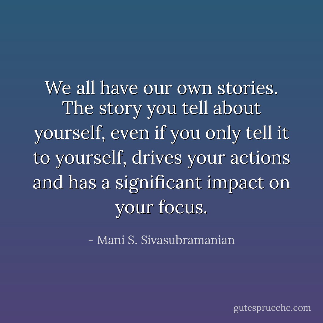 We all have our own stories. The story you tell about yourself, even if you only tell it to yourself, drives your actions and has a significant impact on your focus. - Mani S. Sivasubramanian