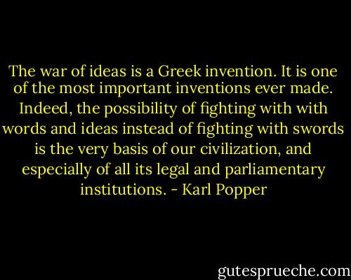The war of ideas is a Greek invention. It is one of the most important inventions ever made. Indeed, the possibility of fighting with with words and ideas instead of fighting with swords is the very basis of our civilization, and especially of all its legal and parliamentary institutions. - Karl Popper