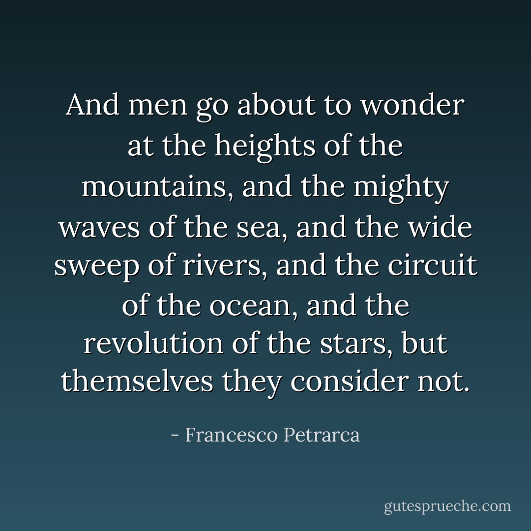 And men go about to wonder at the heights of the mountains, and the mighty waves of the sea, and the wide sweep of rivers, and the circuit of the ocean, and the revolution of the stars, but themselves they consider not. - Francesco Petrarca
