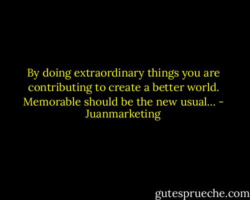 By doing extraordinary things you are contributing to create a better world. Memorable should be the new usual… - Juanmarketing