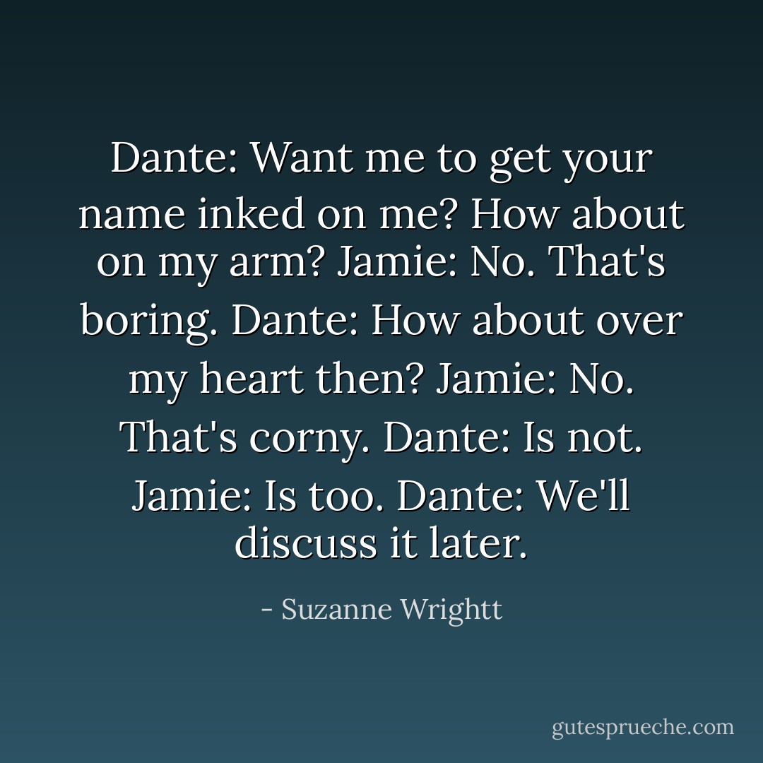 Dante: Want me to get your name inked on me? How about on my arm?<br />Jamie: No. That's boring.<br />Dante: How about over my heart then?<br />Jamie: No. That's corny.<br />Dante: Is not.<br />Jamie: Is too.<br />Dante: We'll discuss it later. - Suzanne Wrightt
