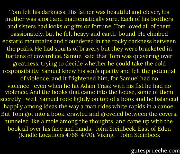 Tom felt his darkness. His father was beautiful and clever, his mother was short and mathematically sure. Each of his brothers and sisters had looks or gifts or fortune. Tom loved all of them passionately, but he felt heavy and earth-bound. He climbed ecstatic mountains and floundered in the rocky darkness between the peaks. He had spurts of bravery but they were bracketed in battens of cowardice.<br />Samuel said that Tom was quavering over greatness, trying to decide whether he could take the cold responsibility. Samuel knew his son’s quality and felt the potential of violence, and it frightened him, for Samuel had no violence—even when he hit Adam Trask with his fist he had no violence. And the books that came into the house, some of them secretly—well, Samuel rode lightly on top of a book and he balanced happily among ideas the way a man rides white rapids in a canoe. But Tom got into a book, crawled and groveled between the covers, tunneled like a mole among the thoughts, and came up with the book all over his face and hands.<br /><br />John Steinbeck. East of Eden (Kindle Locations 4766-4770). Viking. - John Steinbeck