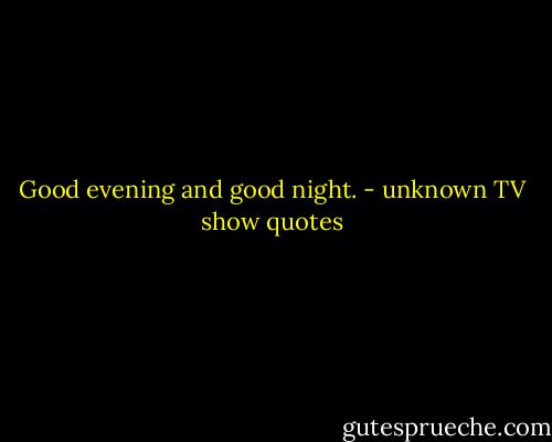 Good evening and good night. - unknown TV show quotes