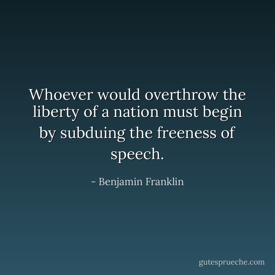 Whoever would overthrow the liberty of a nation must begin by subduing the freeness of speech. - Benjamin Franklin