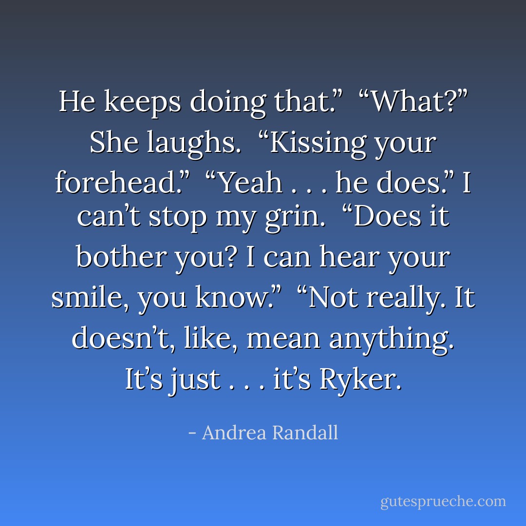 He keeps doing that.” <br />“What?” She laughs. <br />“Kissing your forehead.” <br />“Yeah . . . he does.” I can’t stop my grin. <br />“Does it bother you? I can hear your smile, you know.” <br />“Not really. It doesn’t, like, mean anything. It’s just . . . it’s Ryker. - Andrea Randall