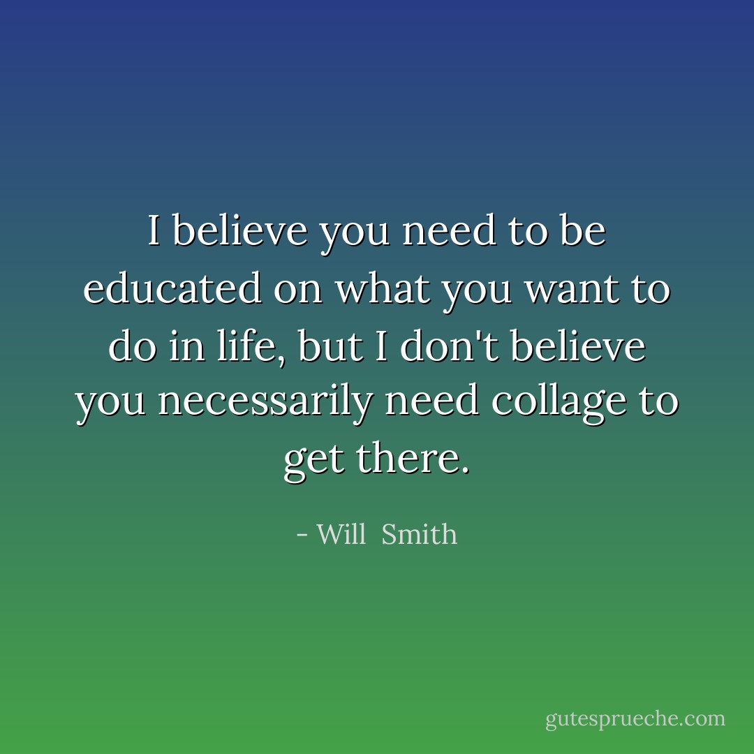 I believe you need to be educated on what you want to do in life, but I don't believe you necessarily need collage to get there. - Will  Smith