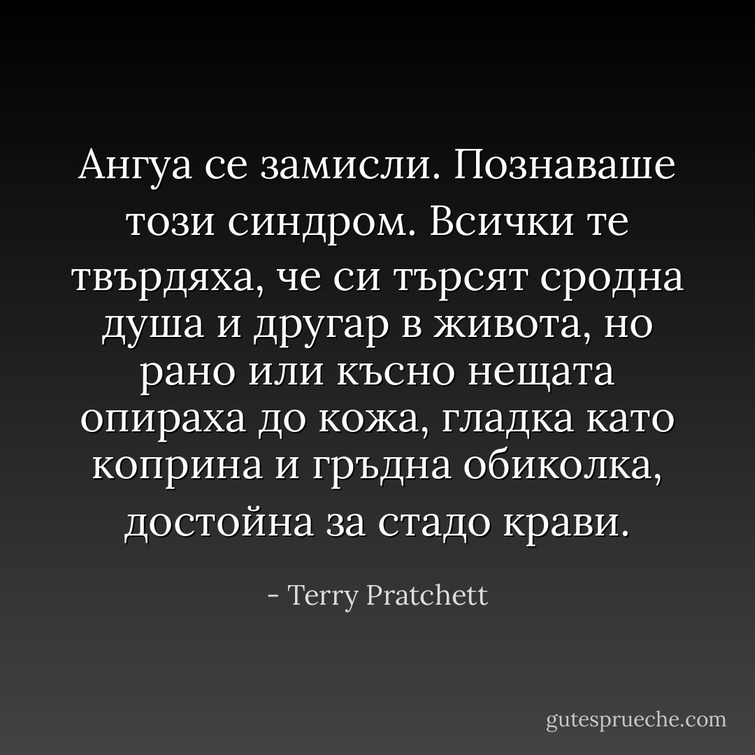 Ангуа се замисли. Познаваше този синдром. Всички те твърдяха, че си търсят сродна душа и другар в живота, но рано или късно нещата опираха до кожа, гладка като коприна и гръдна обиколка, достойна за стадо крави. - Terry Pratchett