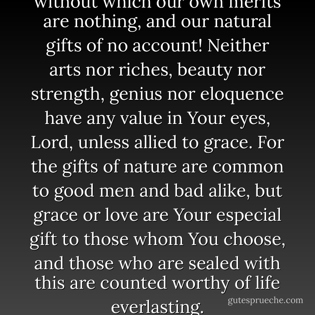 0 true and heavenly grace, without which our own merits are nothing, and our natural gifts of no account! Neither arts nor riches, beauty nor strength, genius nor eloquence have any value in Your eyes, Lord, unless allied to grace. For the gifts of nature are common to good men and bad alike, but grace or love are Your especial gift to those whom You choose, and those who are sealed with this are counted worthy of life everlasting. - Thomas à Kempis