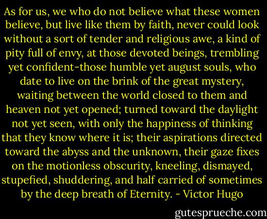 As for us, we who do not believe what these women believe, but live like them by faith, never could look without a sort of tender and religious awe, a kind of pity full of envy, at those devoted beings, trembling yet confident-those humble yet august souls, who date to live on the brink of the great mystery, waiting between the world closed to them and heaven not yet opened; turned toward the daylight not yet seen, with only the happiness of thinking that they know where it is; their aspirations directed toward the abyss and the unknown, their gaze fixes on the motionless obscurity, kneeling, dismayed, stupefied, shuddering, and half carried of sometimes by the deep breath of Eternity. - Victor Hugo