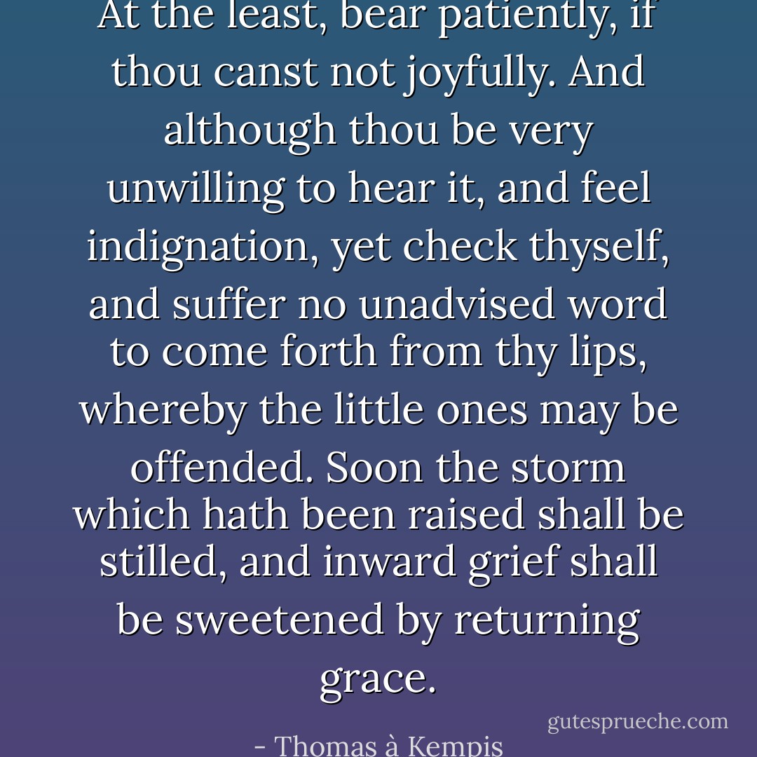 At the least, bear patiently, if thou canst not joyfully. And although thou be very unwilling to hear it, and feel indignation, yet check thyself, and suffer no unadvised word to come forth from thy lips, whereby the little ones may be offended. Soon the storm which hath been raised shall be stilled, and inward grief shall be sweetened by returning grace. - Thomas à Kempis