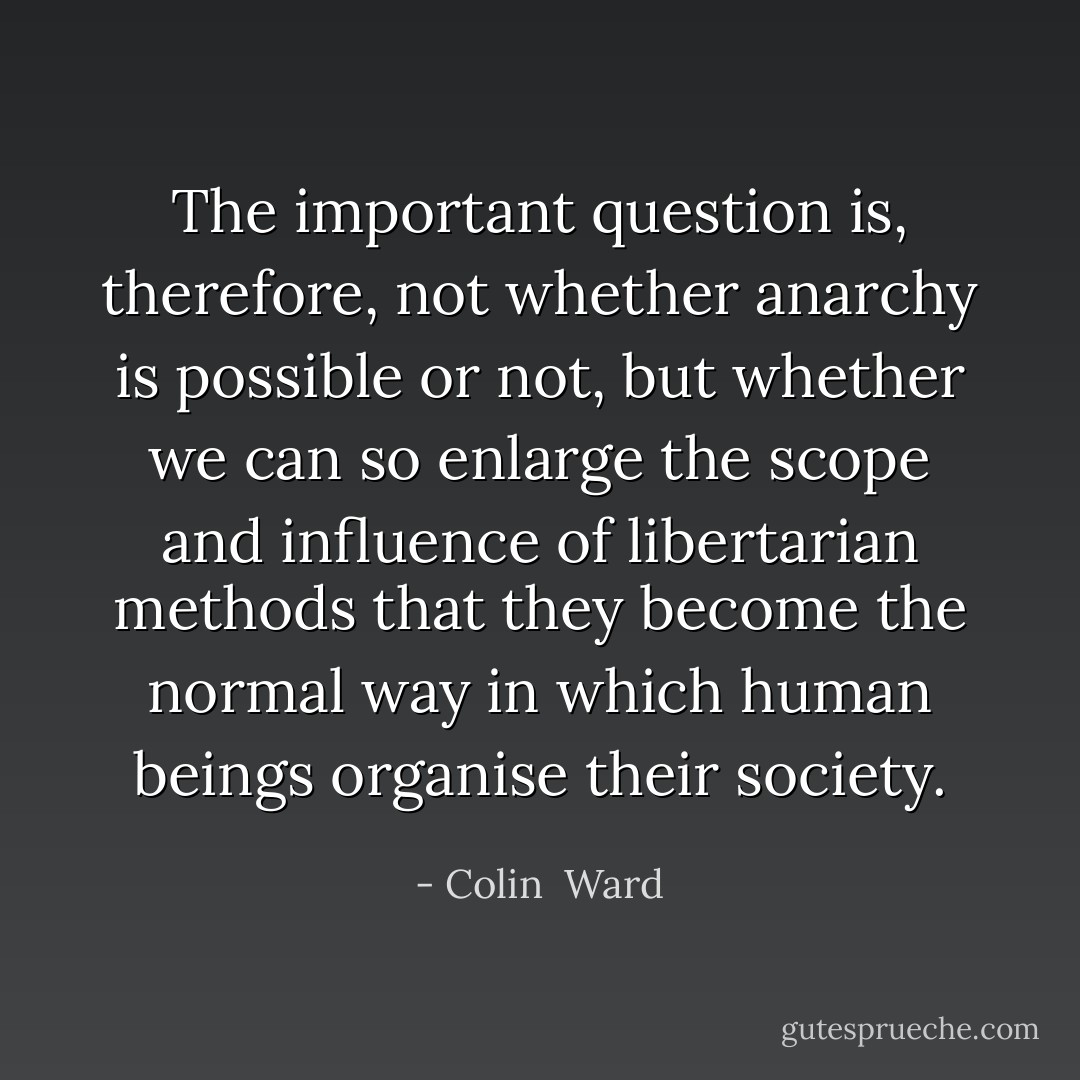 The important question is, therefore, not whether anarchy is possible or not, but whether we can so enlarge the scope and influence of libertarian methods that they become the normal way in which human beings organise their society. - Colin  Ward