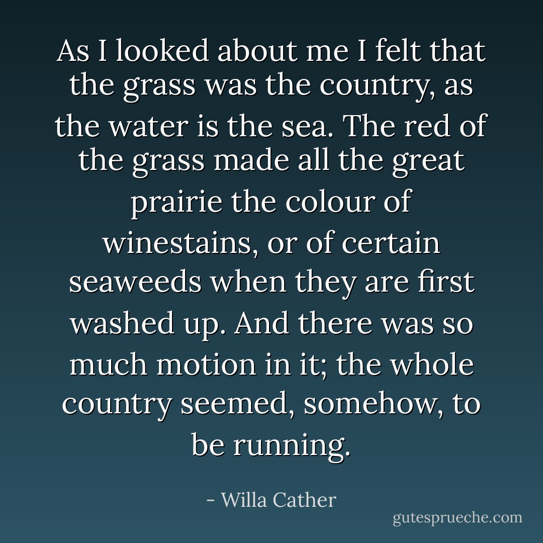 As I looked about me I felt that the grass was the country, as the water is the sea. The red of the grass made all the great prairie the colour of winestains, or of certain seaweeds when they are first washed up. And there was so much motion in it; the whole country seemed, somehow, to be running. - Willa Cather