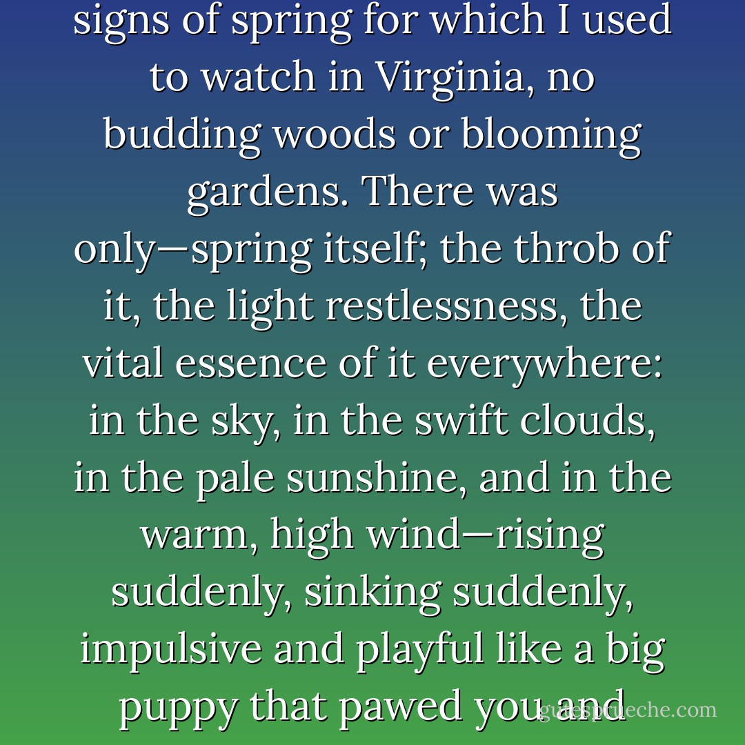 After that hard winter, one could not get enough of the nimble air. Every morning I wakened with a fresh consciousness that winter was over. There were none of the signs of spring for which I used to watch in Virginia, no budding woods or blooming gardens. There was only—spring itself; the throb of it, the light restlessness, the vital essence of it everywhere: in the sky, in the swift clouds, in the pale sunshine, and in the warm, high wind—rising suddenly, sinking suddenly, impulsive and playful like a big puppy that pawed you and then lay down to be petted. If I had been tossed down blindfold on that red prairie, I should have known that it was spring. - Willa Cather