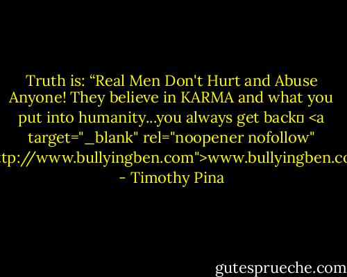 Truth is: “Real Men Don't Hurt and Abuse Anyone! They believe in KARMA and what you put into humanity...you always get back✌<br /><a target="_blank" rel="noopener nofollow" href="http://www.bullyingben.com">www.bullyingben.com</a> - Timothy Pina