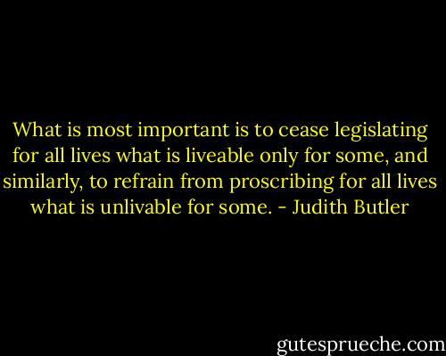What is most important is to cease legislating for all lives what is liveable only for some, and similarly, to refrain from proscribing for all lives what is unlivable for some. - Judith Butler