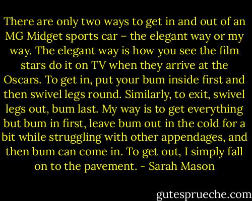 There are only two ways to get in and out of an MG Midget sports car – the elegant way or my<br />way. The elegant way is how you see the film stars do it on TV when they arrive at the Oscars. To get<br />in, put your bum inside first and then swivel legs round. Similarly, to exit, swivel legs out, bum last.<br />My way is to get everything but bum in first, leave bum out in the cold for a bit while struggling with<br />other appendages, and then bum can come in. To get out, I simply fall on to the pavement. - Sarah Mason