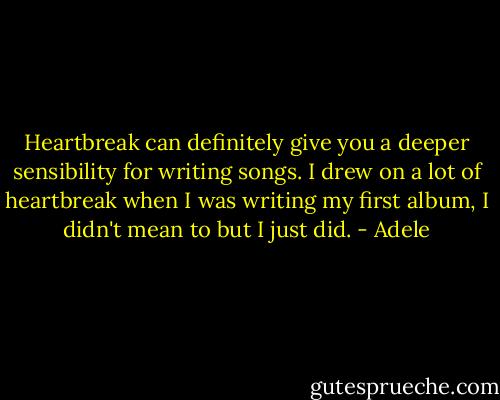 Heartbreak can definitely give you a deeper sensibility for writing songs. I drew on a lot of heartbreak when I was writing my first album, I didn't mean to but I just did. - Adele