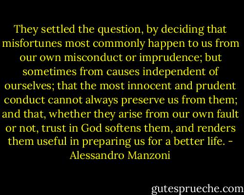 They settled the question, by deciding that misfortunes most commonly happen to us from our own misconduct or imprudence; but sometimes from causes independent of ourselves; that the most innocent and prudent conduct cannot always preserve us from them; and that, whether they arise from our own fault or not, trust in God softens them, and renders them useful in preparing us for a better life. - Alessandro Manzoni