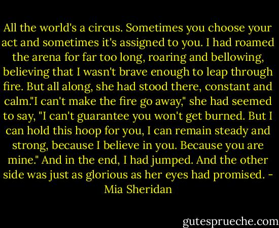 All the world's a circus. Sometimes you choose your act and sometimes it's assigned to you. I had roamed the arena for far too long, roaring and bellowing, believing that I wasn't brave enough to leap through fire. But all along, she had stood there, constant and calm."I can't make the fire go away," she had seemed to say, "I can't guarantee you won't get burned. But I can hold this hoop for you, I can remain steady and strong, because I believe in you. Because you are mine."<br />And in the end, I had jumped. And the other side was just as glorious as her eyes had promised. - Mia Sheridan