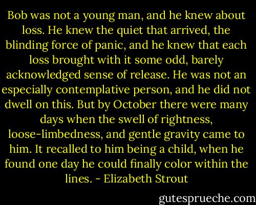 Bob was not a young man, and he knew about loss. He knew the quiet that arrived, the blinding force of panic, and he knew that each loss brought with it some odd, barely acknowledged sense of release. He was not an especially contemplative person, and he did not dwell on this. But by October there were many days when the swell of rightness, loose-limbedness, and gentle gravity came to him. It recalled to him being a child, when he found one day he could finally color within the lines. - Elizabeth Strout