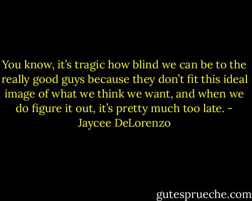 You know, it’s tragic how blind we can be to the really good guys because they don’t fit this ideal image of what we think we want, and when we do figure it out, it’s pretty much too late. - Jaycee DeLorenzo