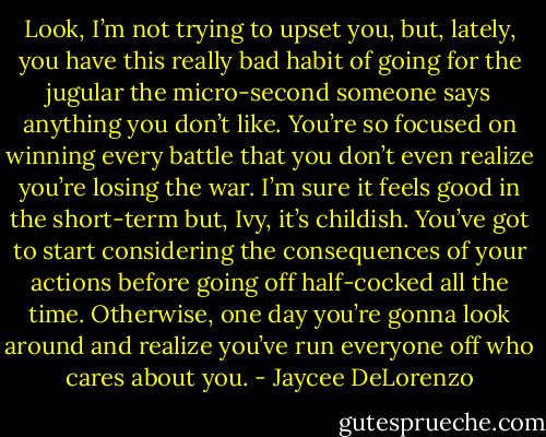 Look, I’m not trying to upset you, but, lately, you have this really bad habit of going for the jugular the micro-second someone says anything you don’t like. You’re so focused on winning every battle that you don’t even realize you’re losing the war. I’m sure it feels good in the short-term but, Ivy, it’s childish. You’ve got to start considering the consequences of your actions before going off half-cocked all the time. Otherwise, one day you’re gonna look around and realize you’ve run everyone off who cares about you. - Jaycee DeLorenzo