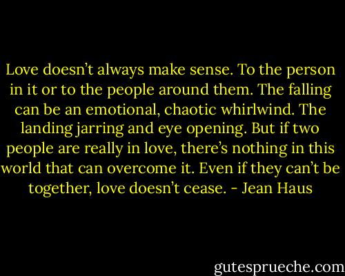 Love doesn’t always make sense. To the person in it or to the people around them. The falling can be an emotional, chaotic whirlwind. The landing jarring and eye opening. But if two people are really in love, there’s nothing in this world that can overcome it. Even if they can’t be together, love doesn’t cease. - Jean Haus