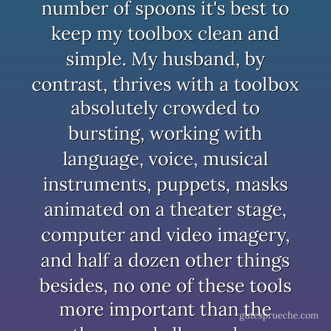 For some young artists, it can take a bit of time to discover which tools (which medium, or genre, or career pathway) will truly suit them best. For me, although many different art forms attract me, the tools that I find most natural and comfortable are language and oil paint; I've also learned that as someone with a limited number of spoons it's best to keep my toolbox clean and simple. My husband, by contrast, thrives with a toolbox absolutely crowded to bursting, working with language, voice, musical instruments, puppets, masks animated on a theater stage, computer and video imagery, and half a dozen other things besides, no one of these tools more important than the others, and all somehow working together. For other artists, the tools at hand might be needles and thread; or a jeweller's torch; or a rack of cooking spices; or the time to shape a young child's day....<br /><br />To me, it's all art, inside the studio and out. At least it is if we approach our lives that way. - Terri Windling