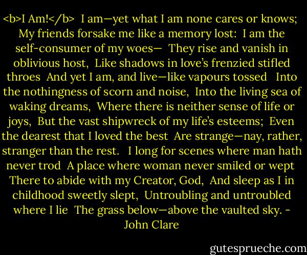 <b>I Am!</b><br /><br />I am—yet what I am none cares or knows; <br />My friends forsake me like a memory lost: <br />I am the self-consumer of my woes— <br />They rise and vanish in oblivious host, <br />Like shadows in love’s frenzied stifled throes <br />And yet I am, and live—like vapours tossed <br /><br />Into the nothingness of scorn and noise, <br />Into the living sea of waking dreams, <br />Where there is neither sense of life or joys, <br />But the vast shipwreck of my life’s esteems; <br />Even the dearest that I loved the best <br />Are strange—nay, rather, stranger than the rest. <br /><br />I long for scenes where man hath never trod <br />A place where woman never smiled or wept <br />There to abide with my Creator, God, <br />And sleep as I in childhood sweetly slept, <br />Untroubling and untroubled where I lie <br />The grass below—above the vaulted sky. - John Clare