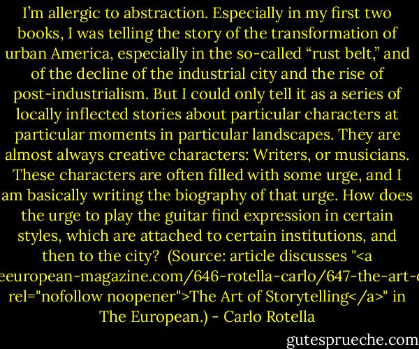 I’m allergic to abstraction. Especially in my first two books, I was telling the story of the transformation of urban America, especially in the so-called “rust belt,” and of the decline of the industrial city and the rise of post-industrialism. But I could only tell it as a series of locally inflected stories about particular characters at particular moments in particular landscapes. They are almost always creative characters: Writers, or musicians. These characters are often filled with some urge, and I am basically writing the biography of that urge. How does the urge to play the guitar find expression in certain styles, which are attached to certain institutions, and then to the city?<br /><br />(Source: article discusses "<a href="http://theeuropean-magazine.com/646-rotella-carlo/647-the-art-of-storytelling" rel="nofollow noopener">The Art of Storytelling</a>" in The European.) - Carlo Rotella