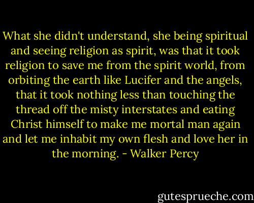 What she didn't understand, she being spiritual and seeing religion as spirit, was that it took religion to save me from the spirit world, from orbiting the earth like Lucifer and the angels, that it took nothing less than touching the thread off the misty interstates and eating Christ himself to make me mortal man again and let me inhabit my own flesh and love her in the morning. - Walker Percy