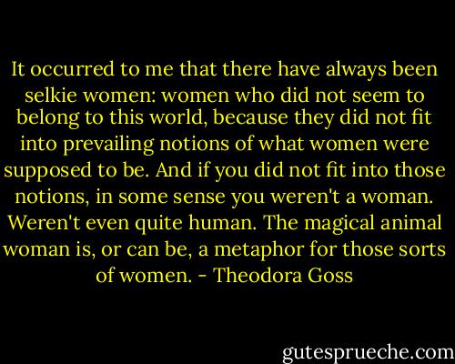 It occurred to me that there have always been selkie women: women who did not seem to belong to this world, because they did not fit into prevailing notions of what women were supposed to be. And if you did not fit into those notions, in some sense you weren't a woman. Weren't even quite human. The magical animal woman is, or can be, a metaphor for those sorts of women. - Theodora Goss