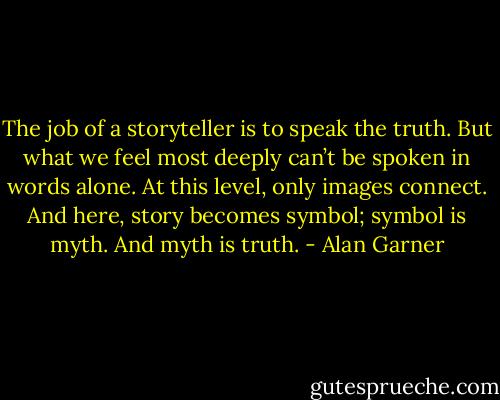 The job of a storyteller is to speak the truth. But what we feel most deeply can’t be spoken in words alone. At this level, only images connect. And here, story becomes symbol; symbol is myth. And myth is truth. - Alan Garner