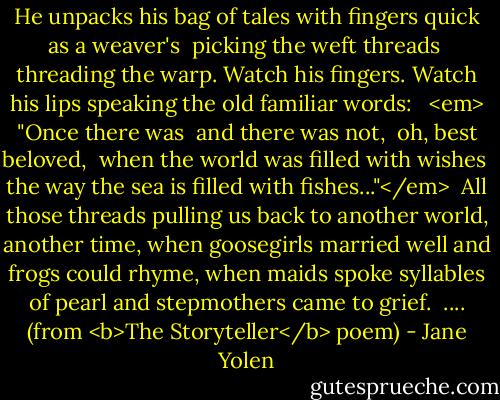 He unpacks his bag of tales<br />with fingers quick<br />as a weaver's<br /> picking the weft threads<br /> threading the warp.<br />Watch his fingers.<br />Watch his lips<br />speaking the old familiar words:<br /><br /> <em> "Once there was<br /> and there was not,<br /> oh, best beloved,<br /> when the world was filled with wishes<br /> the way the sea is filled with fishes..."</em><br /><br />All those threads<br />pulling us back<br />to another world, another time,<br />when goosegirls married well<br />and frogs could rhyme,<br />when maids spoke syllables of pearl<br />and stepmothers came to grief.<br /><br />.... (from <b>The Storyteller</b> poem) - Jane Yolen