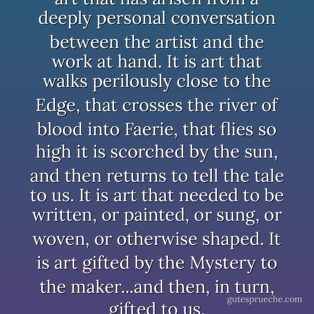 ... I find myself most drawn to: art that has arisen from a deeply personal conversation between the artist and the work at hand. It is art that walks perilously close to the Edge, that crosses the river of blood into Faerie, that flies so high it is scorched by the sun, and then returns to tell the tale to us. It is art that <em>needed</em> to be written, or painted, or sung, or woven, or otherwise shaped. It is art gifted by the Mystery to the maker...and then, in turn, <a href="http://www.lewishyde.com/publications/the-gift" rel="nofollow noopener">gifted to us</a>. - Terri Windling